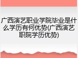 广西演艺职业学院毕业是什么学历有何优势(广西演艺职院学历优势)