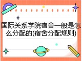 国际关系学院宿舍一般是怎么分配的(宿舍分配规则)