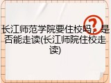 长江师范学院要住校吗，是否能走读(长江师院住校走读)