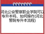 河北公安警察职业学院可以专升本吗，如何操作(河北警院专升本流程)