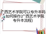 广西艺术学院可以专升本吗，如何操作(广西艺术学院专升本流程)