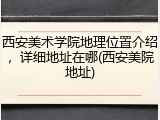 西安美术学院地理位置介绍，详细地址在哪(西安美院地址)