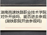 湖南高速铁路职业技术学院对外开放吗，能否进去参观(湖铁职院开放参观吗)