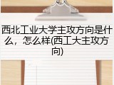 西北工业大学主攻方向是什么，怎么样(西工大主攻方向)