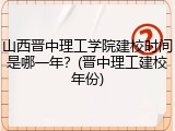 山西晋中理工学院建校时间是哪一年？(晋中理工建校年份)
