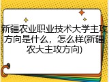 新疆农业职业技术大学主攻方向是什么，怎么样(新疆农大主攻方向)
