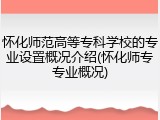 怀化师范高等专科学校的专业设置概况介绍(怀化师专专业概况)