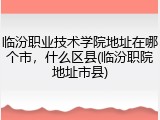临汾职业技术学院地址在哪个市，什么区县(临汾职院地址市县)