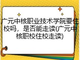 广元中核职业技术学院要住校吗，是否能走读(广元中核职校住校走读)
