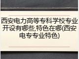西安电力高等专科学校专业开设有哪些,特色在哪(西安电专专业特色)