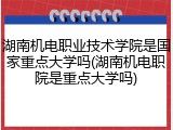 湖南机电职业技术学院是国家重点大学吗(湖南机电职院是重点大学吗)