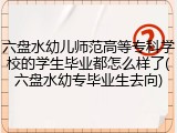六盘水幼儿师范高等专科学校的学生毕业都怎么样了(六盘水幼专毕业生去向)