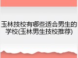 玉林技校有哪些适合男生的学校(玉林男生技校推荐)