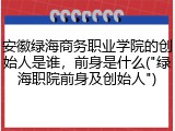 安徽绿海商务职业学院的创始人是谁，前身是什么("绿海职院前身及创始人")