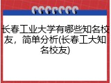 长春工业大学有哪些知名校友，简单分析(长春工大知名校友)