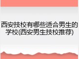西安技校有哪些适合男生的学校(西安男生技校推荐)