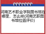 河南艺术职业学院图书馆在哪里，怎么样(河南艺职图书馆位置评价)