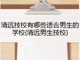 清远技校有哪些适合男生的学校(清远男生技校)