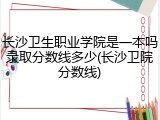 长沙卫生职业学院是一本吗录取分数线多少(长沙卫院分数线)