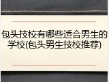 包头技校有哪些适合男生的学校(包头男生技校推荐)