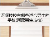 河源技校有哪些适合男生的学校(河源男生技校)
