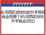 在河西区读技校的升学班和就业班哪个好(河西区技校升学就业对比)