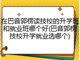 在巴音郭楞读技校的升学班和就业班哪个好(巴音郭楞技校升学就业选哪个)