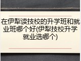 在伊犁读技校的升学班和就业班哪个好(伊犁技校升学就业选哪个)