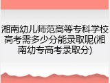湘南幼儿师范高等专科学校高考需多少分能录取呢(湘南幼专高考录取分)