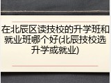 在北辰区读技校的升学班和就业班哪个好(北辰技校选升学或就业)