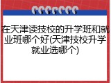 在天津读技校的升学班和就业班哪个好(天津技校升学就业选哪个)