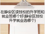 在静安区读技校的升学班和就业班哪个好(静安区技校升学就业选哪个)