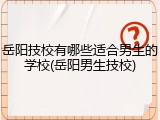 岳阳技校有哪些适合男生的学校(岳阳男生技校)