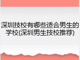 深圳技校有哪些适合男生的学校(深圳男生技校推荐)