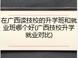 在广西读技校的升学班和就业班哪个好(广西技校升学就业对比)