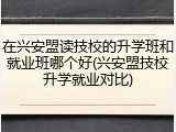 在兴安盟读技校的升学班和就业班哪个好(兴安盟技校升学就业对比)