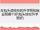 在包头读技校的升学班和就业班哪个好(包头技校升学班好)