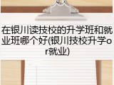 在银川读技校的升学班和就业班哪个好(银川技校升学or就业)