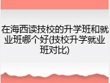 在海西读技校的升学班和就业班哪个好(技校升学就业班对比)