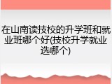在山南读技校的升学班和就业班哪个好(技校升学就业选哪个)