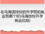 在乌海读技校的升学班和就业班哪个好(乌海技校升学就业比较)