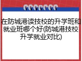在防城港读技校的升学班和就业班哪个好(防城港技校升学就业对比)