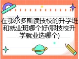 在鄂尔多斯读技校的升学班和就业班哪个好(鄂技校升学就业选哪个)