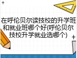 在呼伦贝尔读技校的升学班和就业班哪个好(呼伦贝尔技校升学就业选哪个)
