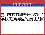 厦门技校有哪些适合男生的学校(适合男生的厦门技校)