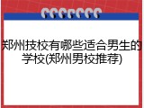 郑州技校有哪些适合男生的学校(郑州男校推荐)