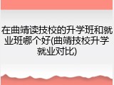 在曲靖读技校的升学班和就业班哪个好(曲靖技校升学就业对比)