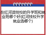 在红河读技校的升学班和就业班哪个好(红河技校升学就业选哪个)