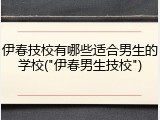 伊春技校有哪些适合男生的学校("伊春男生技校")