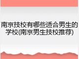 南京技校有哪些适合男生的学校(南京男生技校推荐)